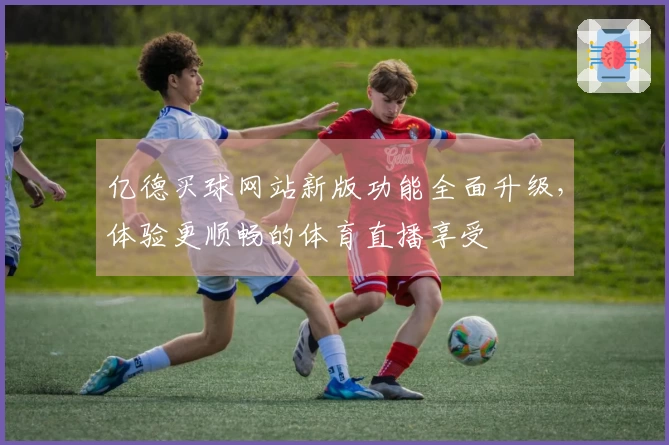 亿德买球网站新版功能全面升级，体验更顺畅的体育直播享受