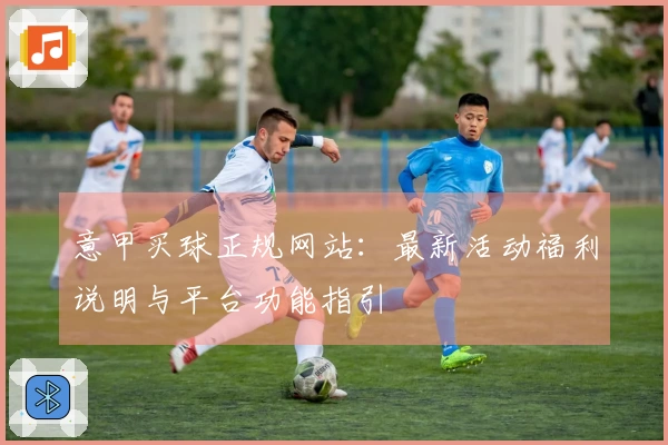 意甲买球正规网站：最新活动福利说明与平台功能指引