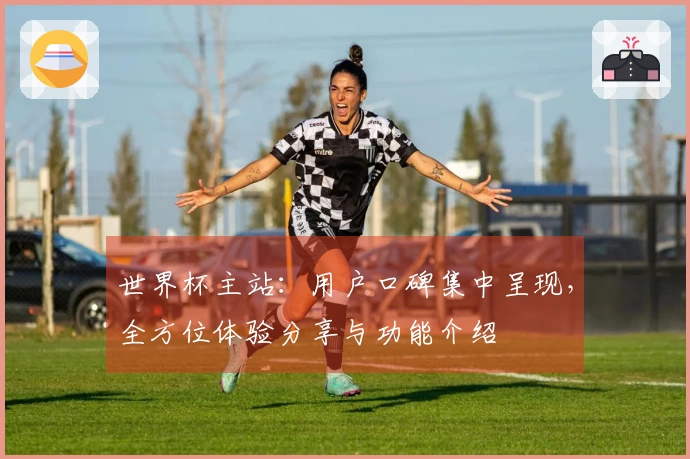 世界杯主站：用户口碑集中呈现，全方位体验分享与功能介绍