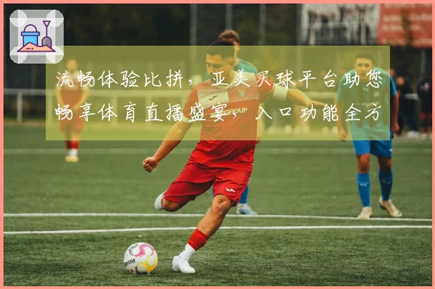 流畅体验比拼，亚美买球平台助您畅享体育直播盛宴，入口功能全方位解读