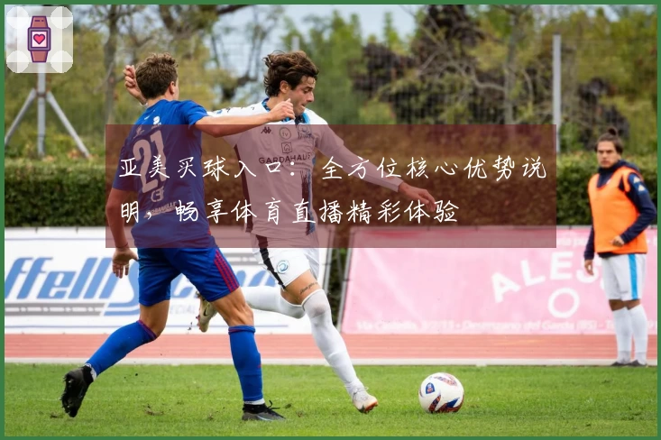 亚美买球入口：全方位核心优势说明，畅享体育直播精彩体验
